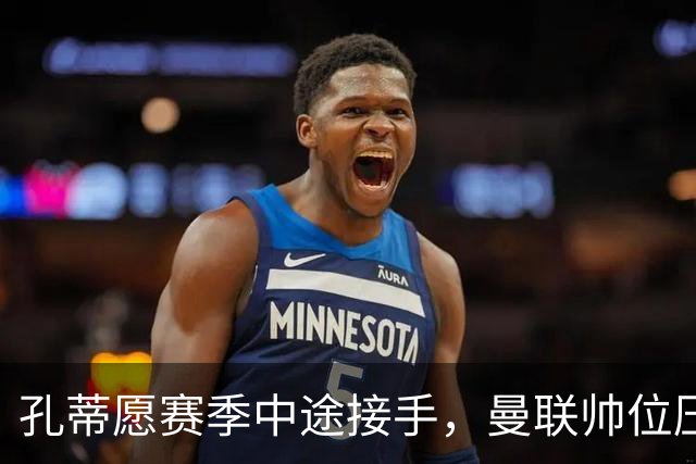 孔蒂愿赛季中途接手，曼联帅位压力全给卡里克