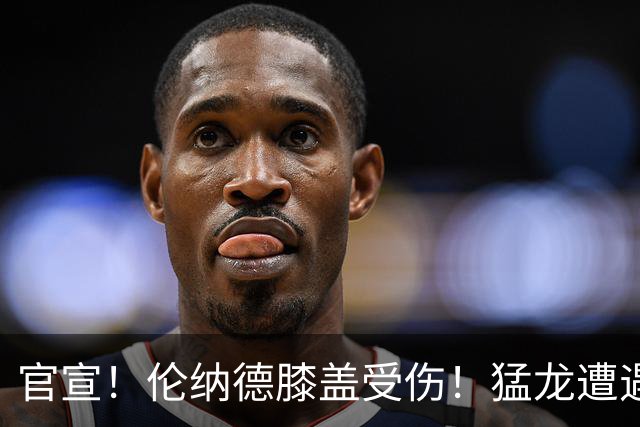 官宣！伦纳德膝盖受伤！猛龙遭遇沉重打击