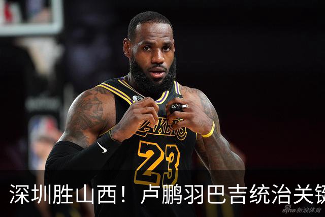 深圳胜山西！卢鹏羽巴吉统治关键球，王浩然伤退，威金顿空砍26分